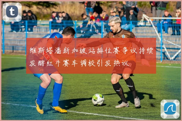维斯塔潘新加坡站排位赛争议持续发酵红牛赛车调校引发热议