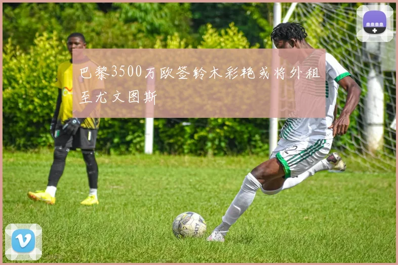 巴黎3500万欧签铃木彩艳或将外租至尤文图斯