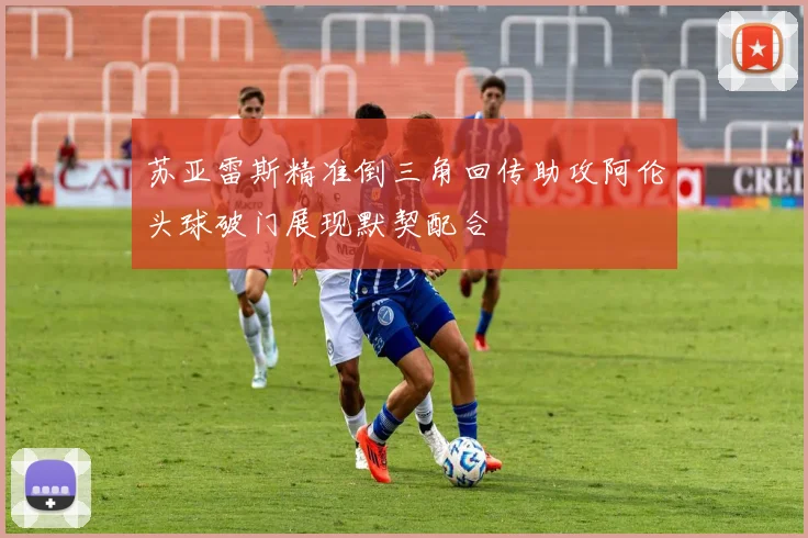 苏亚雷斯精准倒三角回传助攻阿伦头球破门展现默契配合