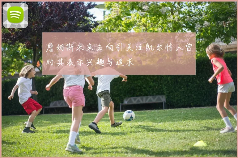 詹姆斯未来去向引关注凯尔特人曾对其表示兴趣与追求