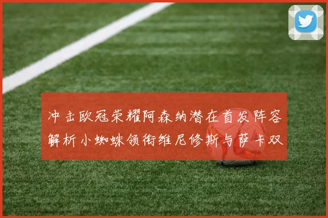 冲击欧冠荣耀阿森纳潜在首发阵容解析小蜘蛛领衔维尼修斯与萨卡双翼齐飞