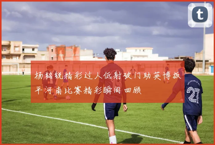 杨铭锐精彩过人低射破门助英博扳平河南比赛精彩瞬间回顾