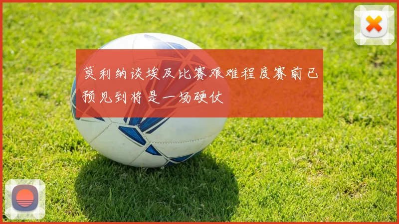 莫利纳谈埃及比赛艰难程度赛前已预见到将是一场硬仗