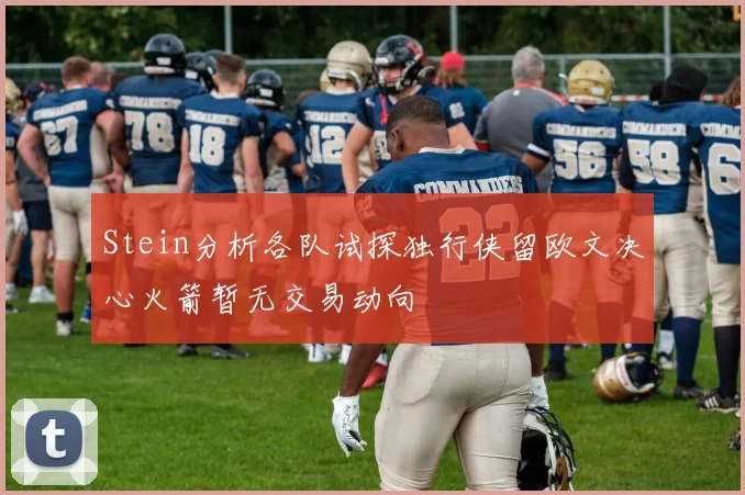 Stein分析各队试探独行侠留欧文决心火箭暂无交易动向