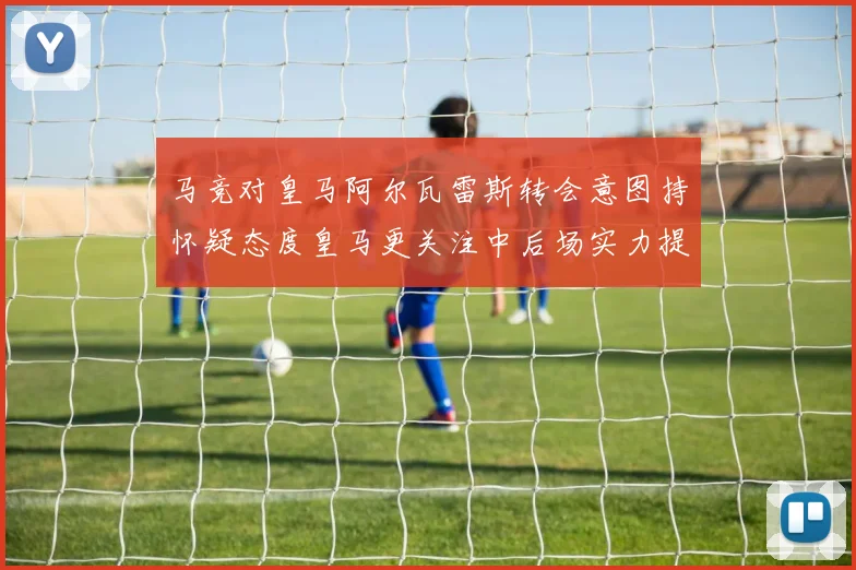 马竞对皇马阿尔瓦雷斯转会意图持怀疑态度皇马更关注中后场实力提升