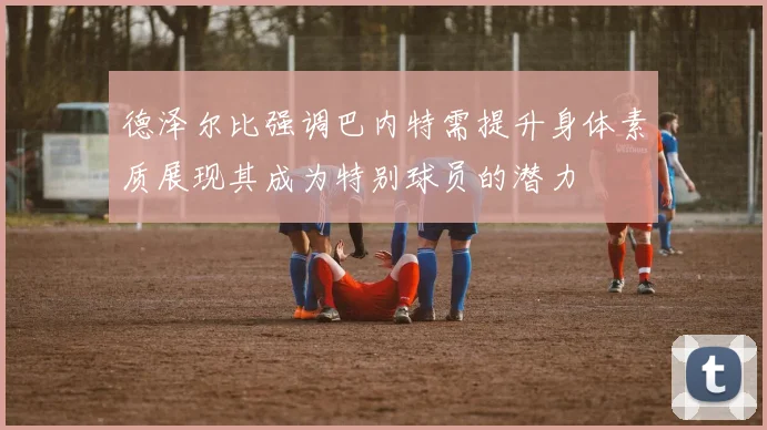 德泽尔比强调巴内特需提升身体素质展现其成为特别球员的潜力