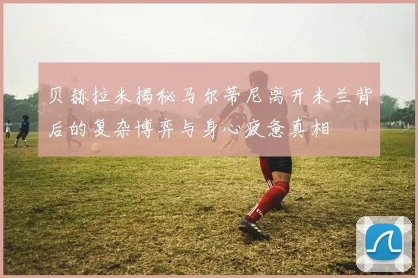 贝赫拉米揭秘马尔蒂尼离开米兰背后的复杂博弈与身心疲惫真相
