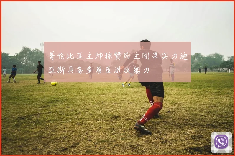 哥伦比亚主帅称赞民主刚果实力迪亚斯具备多角度进攻能力