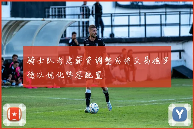 骑士队考虑薪资调整或将交易施罗德以优化阵容配置