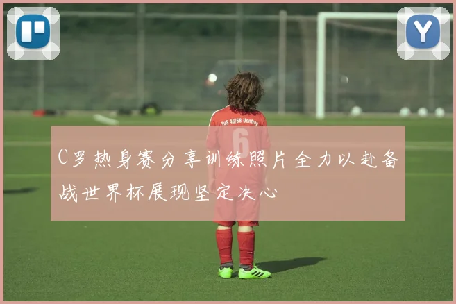 C罗热身赛分享训练照片全力以赴备战世界杯展现坚定决心