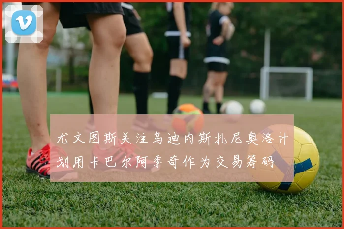尤文图斯关注乌迪内斯扎尼奥洛计划用卡巴尔阿季奇作为交易筹码