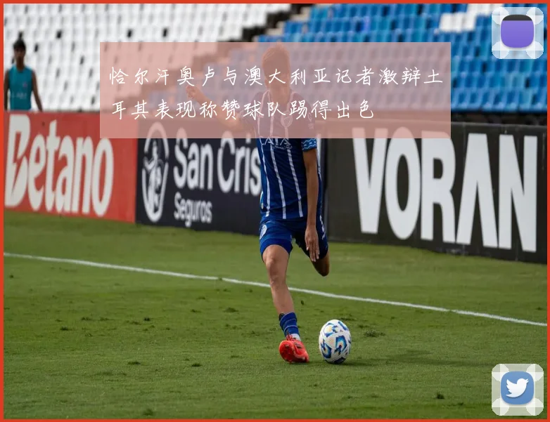 恰尔汗奥卢与澳大利亚记者激辩土耳其表现称赞球队踢得出色