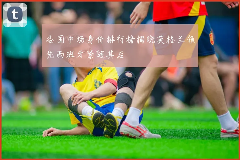 各国中场身价排行榜揭晓英格兰领先西班牙紧随其后