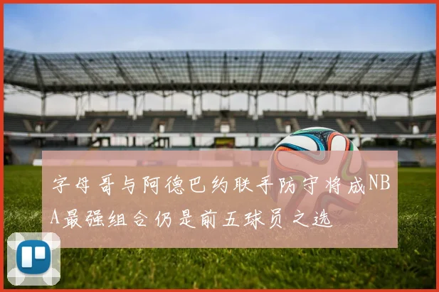 字母哥与阿德巴约联手防守将成NBA最强组合仍是前五球员之选