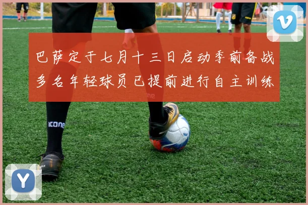 巴萨定于七月十三日启动季前备战多名年轻球员已提前进行自主训练