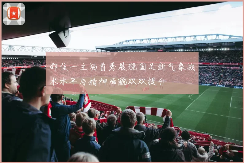 邵佳一主场首秀展现国足新气象战术水平与精神面貌双双提升