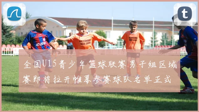 全国U15青少年篮球联赛男子组区域赛即将拉开帷幕参赛球队名单正式公布