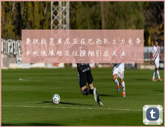 曼联新星库尼亚在巴西队主力竞争中处境艰难定位模糊引发关注