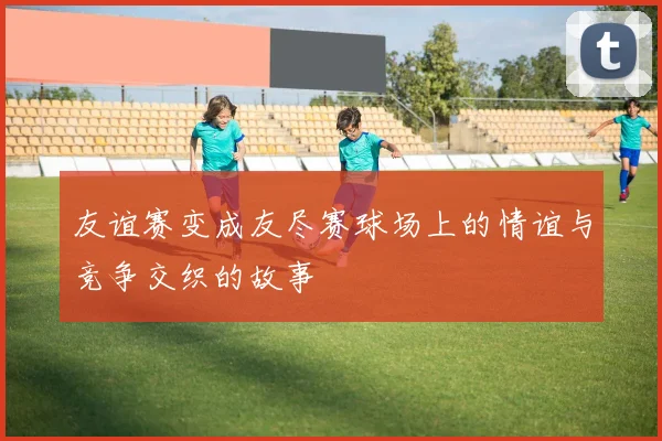 友谊赛变成友尽赛球场上的情谊与竞争交织的故事