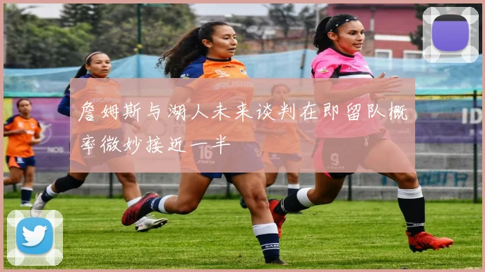 詹姆斯与湖人未来谈判在即留队概率微妙接近一半