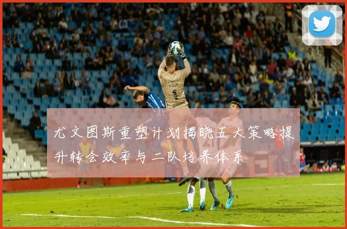 尤文图斯重塑计划揭晓五大策略提升转会效率与二队培养体系