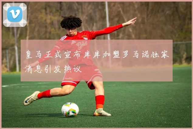 皇马正式宣布库库加盟罗马诺独家消息引发热议
