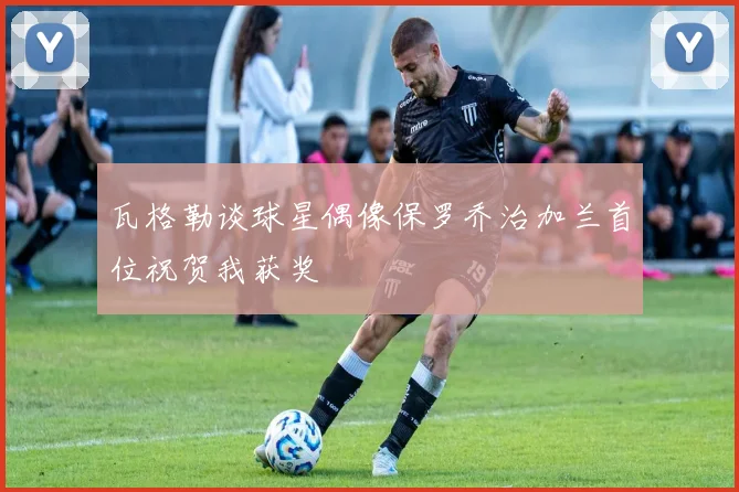 瓦格勒谈球星偶像保罗乔治加兰首位祝贺我获奖