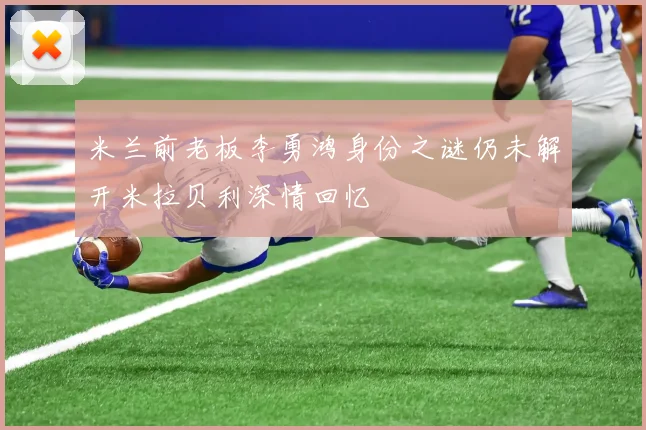 米兰前老板李勇鸿身份之谜仍未解开米拉贝利深情回忆