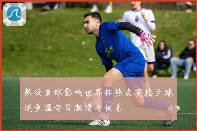 熬夜看球影响世界杯热度英格兰球迷重温昔日激情与快乐