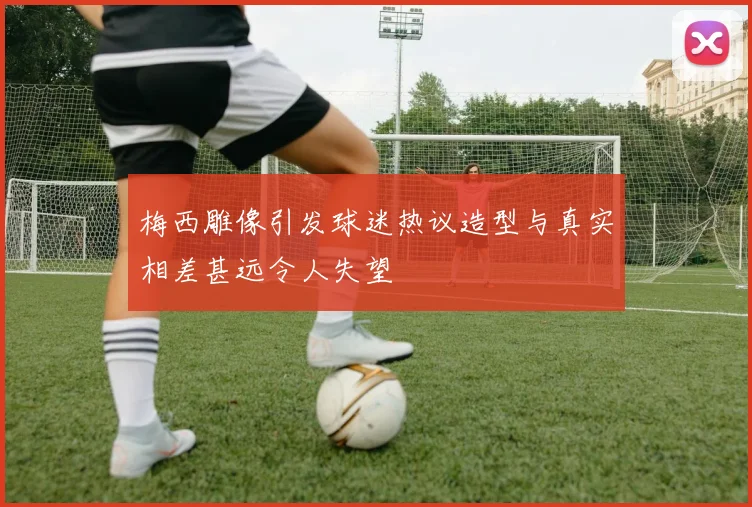 梅西雕像引发球迷热议造型与真实相差甚远令人失望
