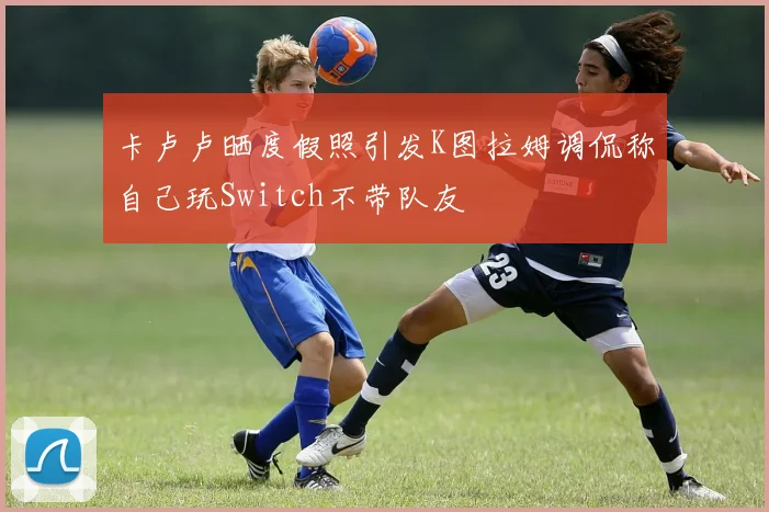 卡卢卢晒度假照引发K图拉姆调侃称自己玩Switch不带队友