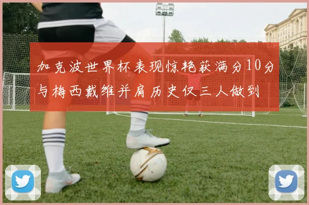 加克波世界杯表现惊艳获满分10分与梅西戴维并肩历史仅三人做到