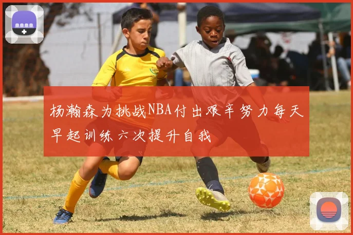 杨瀚森为挑战NBA付出艰辛努力每天早起训练六次提升自我
